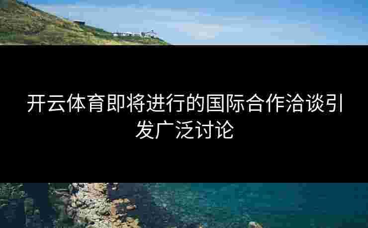 开云体育即将进行的国际合作洽谈引发广泛讨论