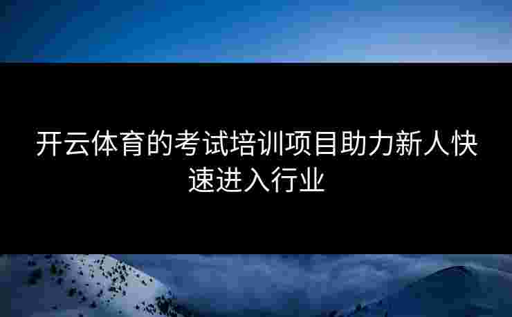 开云体育的考试培训项目助力新人快速进入行业