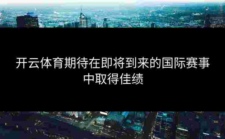 开云体育期待在即将到来的国际赛事中取得佳绩